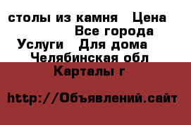 столы из камня › Цена ­ 55 000 - Все города Услуги » Для дома   . Челябинская обл.,Карталы г.